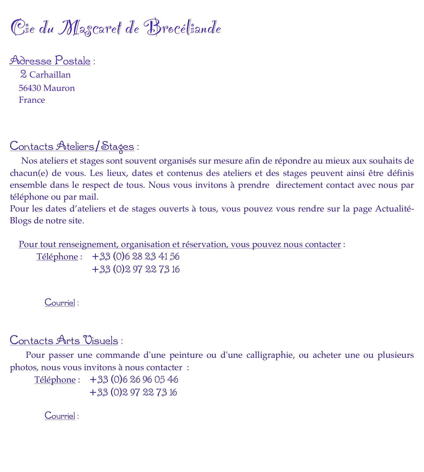 
Cie du Mascaret de Brocéliande

Adresse Postale :
   2 Carhaillan
    56430 Mauron
    France
    


Contacts Ateliers/Stages :
    Nos ateliers et stages sont souvent organisés sur mesure afin de répondre au mieux aux souhaits de chacun(e) de vous. Les lieux, dates et contenus des ateliers et des stages peuvent ainsi être définis ensemble dans le respect de tous. Nous vous invitons à prendre  directement contact avec nous par téléphone ou par mail.
Pour les dates d’ateliers et de stages ouverts à tous, vous pouvez vous rendre sur la page Actualité-Blogs de notre site. 

    Pour tout renseignement, organisation et réservation, vous pouvez nous contacter :
            Téléphone :    +33 (0)6 28 23 41 56
                            +33 (0)2 97 22 73 16
                                          
    
            Courriel :      contact@mascaret.org        



Contacts Arts Visuels :
    Pour passer une commande d'une peinture ou d'une calligraphie, ou acheter une ou plusieurs photos, nous vous invitons à nous contacter  :
           Téléphone :    +33 (0)6 26 96 05 46
                           +33 (0)2 97 22 73 16              
    
            Courriel :      contact@mascaret.org 

		

