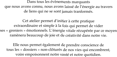 Dans tous les évènements marquants 
que nous avons connu, nous avons laissé de l’énergie au travers 
de liens qui ne se sont jamais tranformés.

Cet atelier permet d’initier à cette pratique 
extraordinaire et simple à la fois qui permet de vider 
ses « greniers » émotionnels. L’énergie vitale récupérée par ce moyen 
ramènera beaucoup de joie et de créativité dans notre vie. 

Elle nous permet également de prendre conscience de 
tous les « dossiers » non-clôturés de nos vies qui encombrent, 
voire empoisonnent notre santé et notre quotidien. 